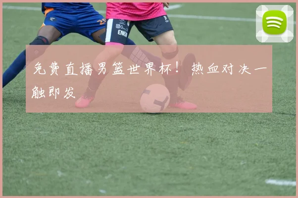 免费直播男篮世界杯！热血对决一触即发
