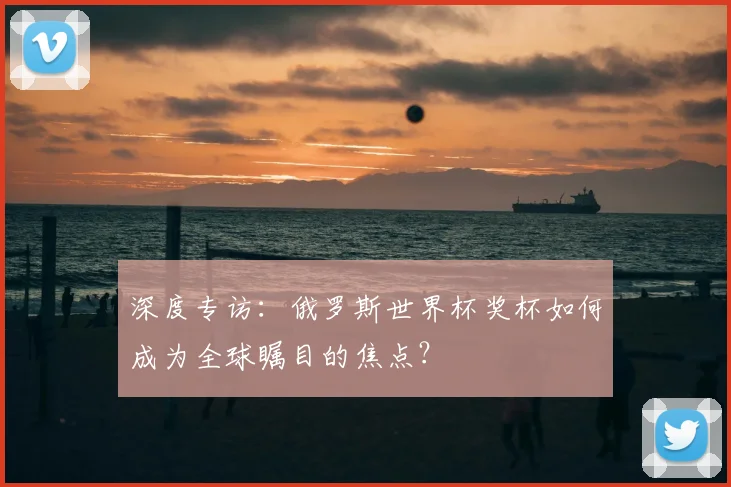 深度专访：俄罗斯世界杯奖杯如何成为全球瞩目的焦点？