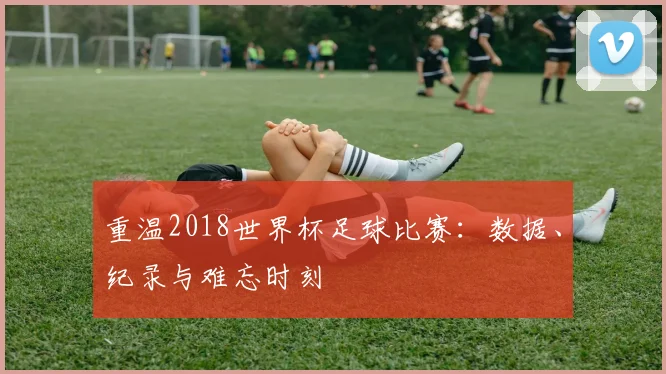重温2018世界杯足球比赛：数据、纪录与难忘时刻