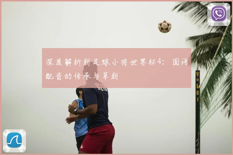深度解析新足球小将世界杯4：国语配音的传承与革新