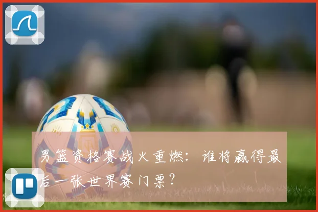 男篮资格赛战火重燃：谁将赢得最后一张世界赛门票？