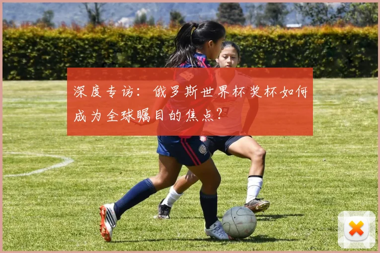 深度专访：俄罗斯世界杯奖杯如何成为全球瞩目的焦点？
