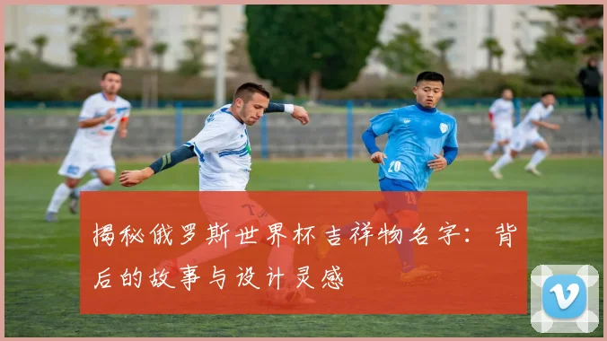 揭秘俄罗斯世界杯吉祥物名字:背后的故事与设计灵感