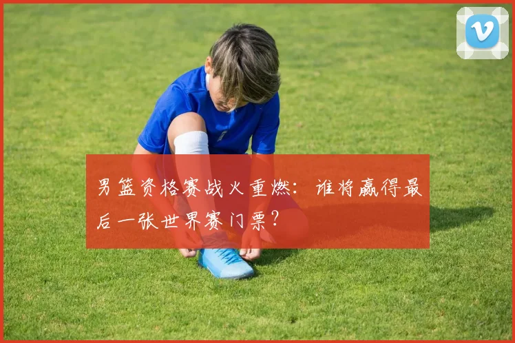 男篮资格赛战火重燃：谁将赢得最后一张世界赛门票？