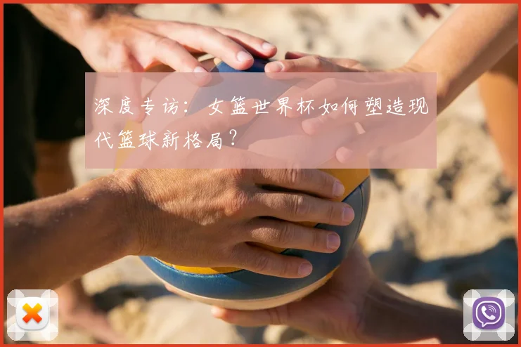 深度专访：女篮世界杯如何塑造现代篮球新格局？