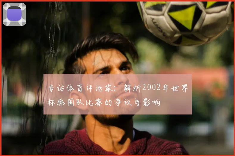 专访体育评论家：解析2002年世界杯韩国队比赛的争议与影响