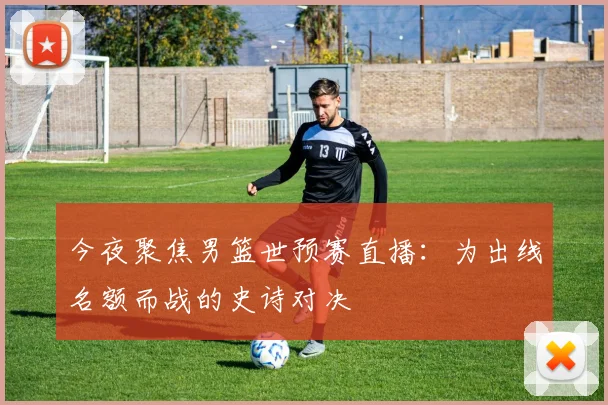 今夜聚焦男篮世预赛直播：为出线名额而战的史诗对决
