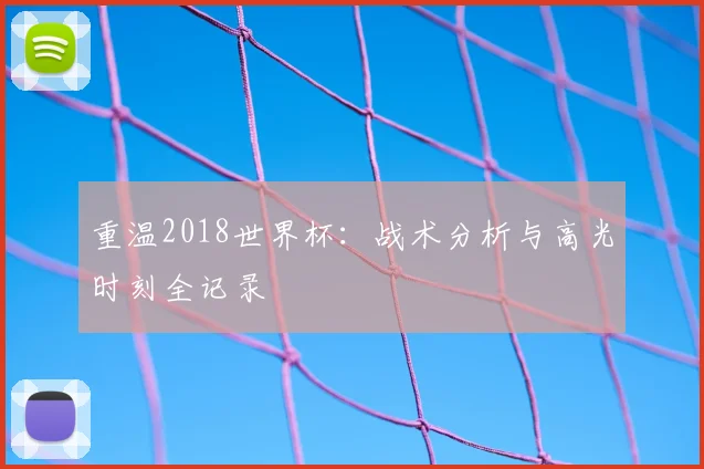 重温2018世界杯：战术分析与高光时刻全记录