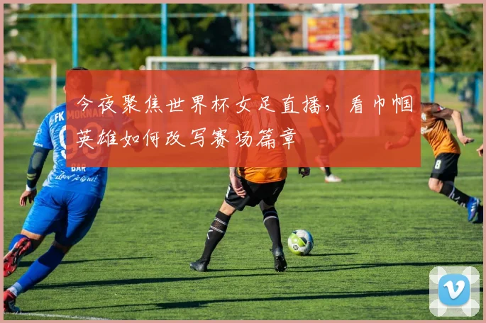 今夜聚焦世界杯女足直播，看巾帼英雄如何改写赛场篇章