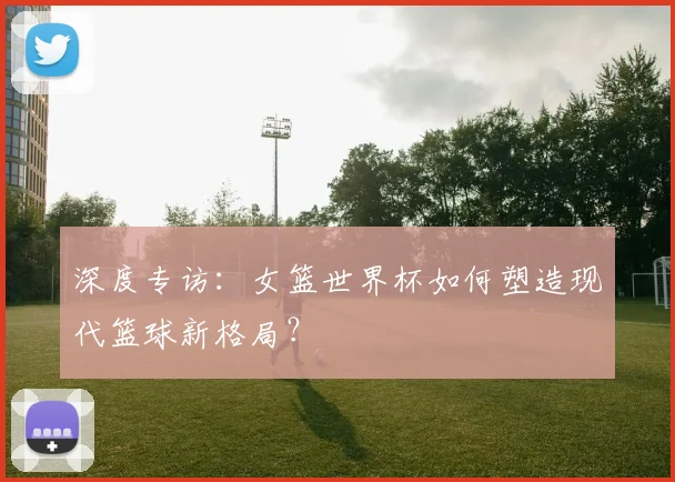 深度专访：女篮世界杯如何塑造现代篮球新格局？