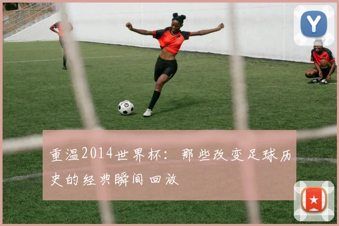 重温2014世界杯：那些改变足球历史的经典瞬间回放