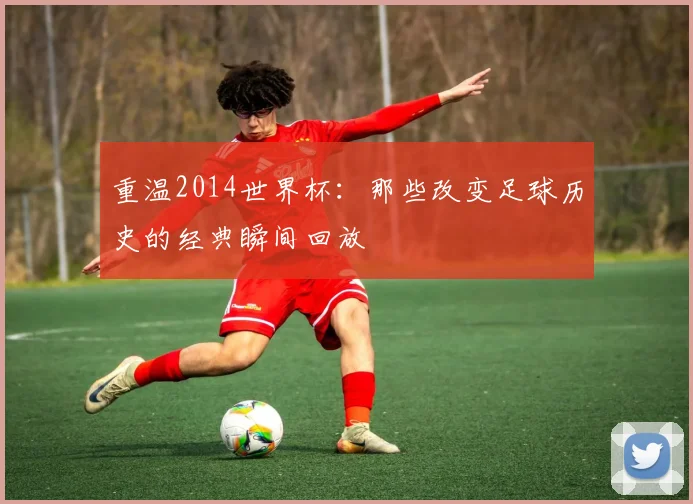 重温2014世界杯：那些改变足球历史的经典瞬间回放
