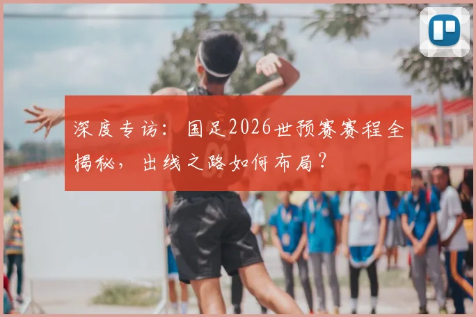 深度专访：国足2026世预赛赛程全揭秘，出线之路如何布局？