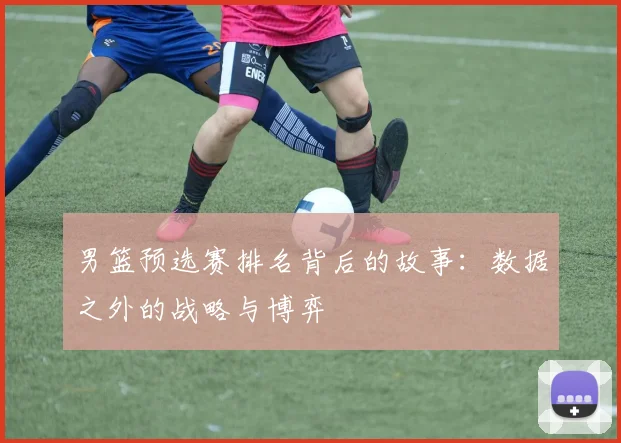 男篮预选赛排名背后的故事:数据之外的战略与博弈
