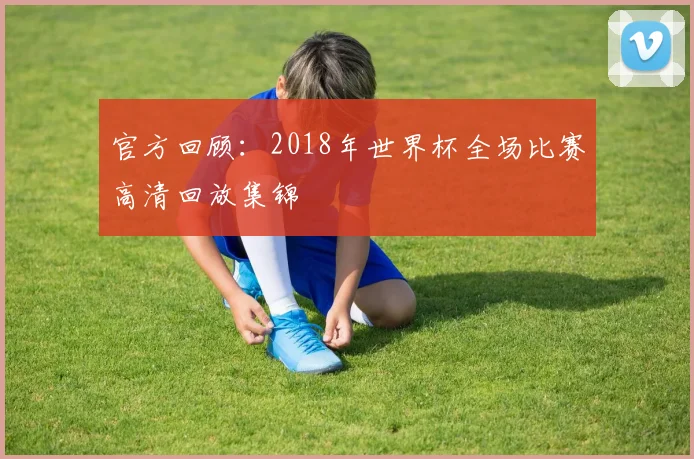 官方回顾：2018年世界杯全场比赛高清回放集锦
