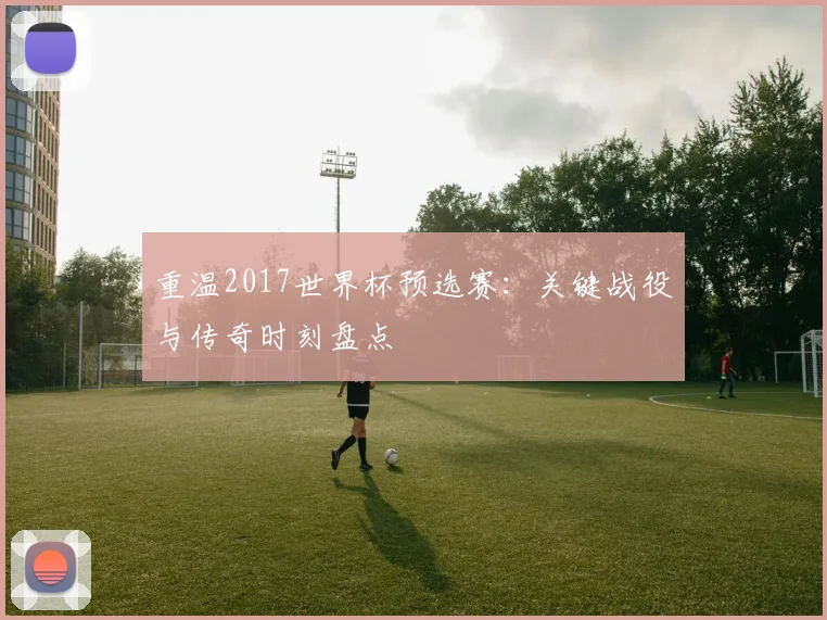 重温2017世界杯预选赛：关键战役与传奇时刻盘点