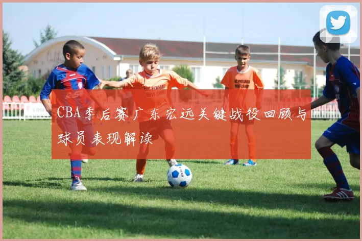 CBA季后赛广东宏远关键战役回顾与球员表现解读