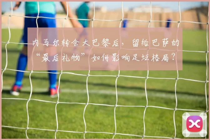 内马尔转会大巴黎后，留给巴萨的“最后礼物”如何影响足坛格局？