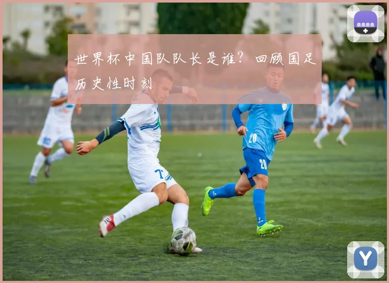 世界杯中国队队长是谁？回顾国足历史性时刻