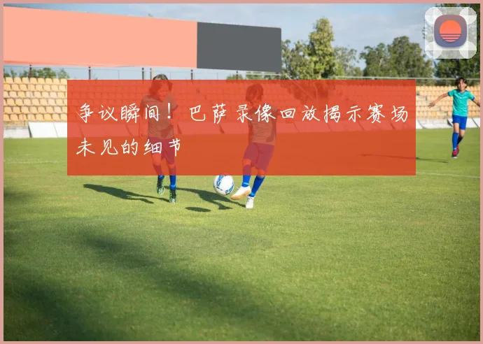 争议瞬间！巴萨录像回放揭示赛场未见的细节