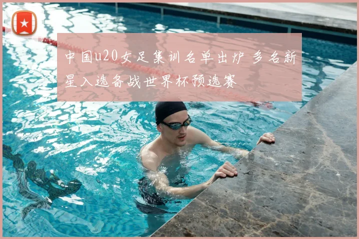 中国u20女足集训名单出炉 多名新星入选备战世界杯预选赛