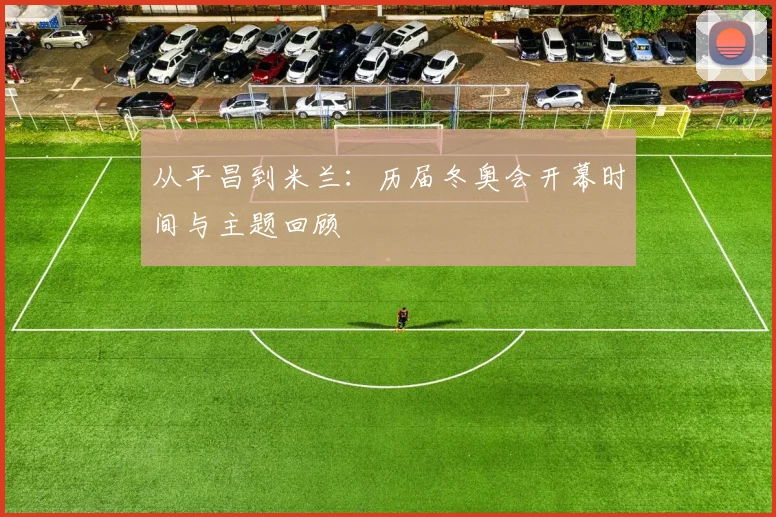 从平昌到米兰：历届冬奥会开幕时间与主题回顾