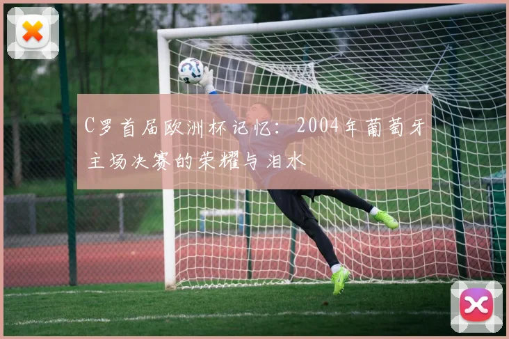 C罗首届欧洲杯记忆：2004年葡萄牙主场决赛的荣耀与泪水