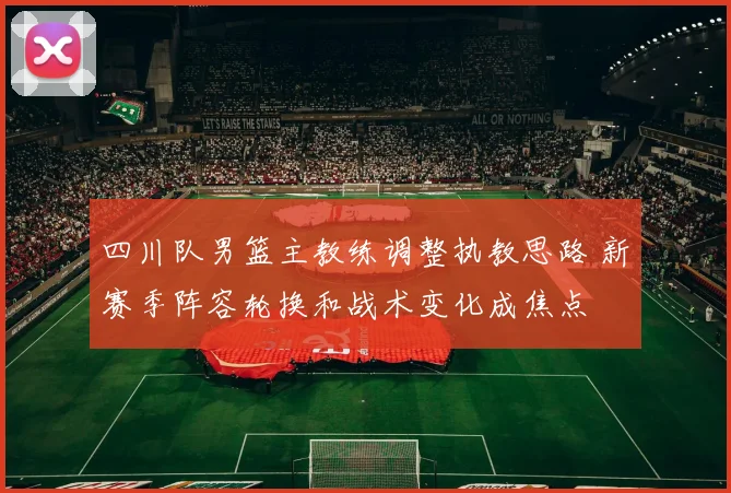 四川队男篮主教练调整执教思路 新赛季阵容轮换和战术变化成焦点