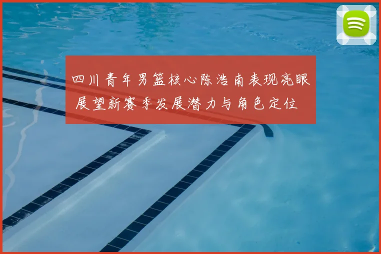 四川青年男篮核心陈浩南表现亮眼 展望新赛季发展潜力与角色定位