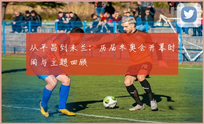 从平昌到米兰：历届冬奥会开幕时间与主题回顾
