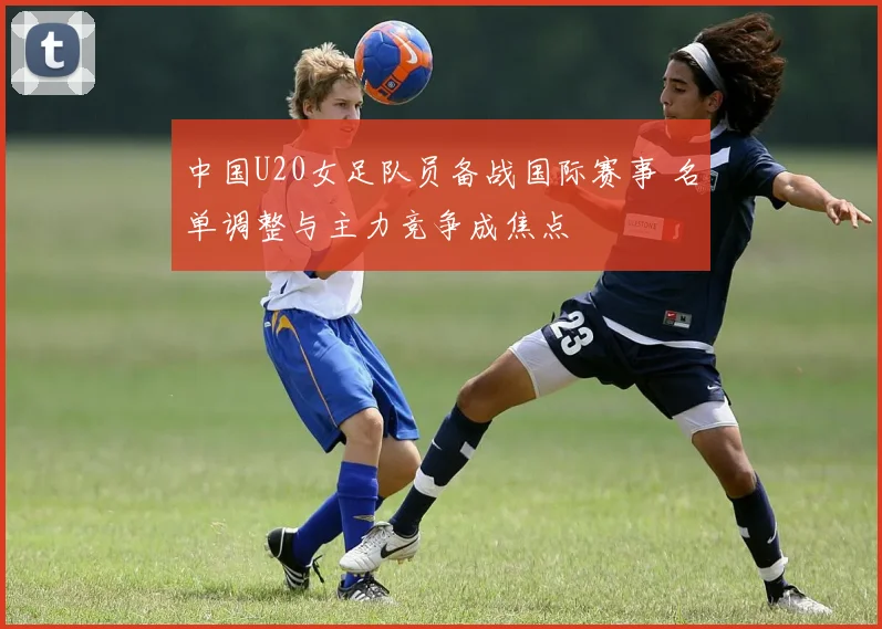 中国U20女足队员备战国际赛事 名单调整与主力竞争成焦点
