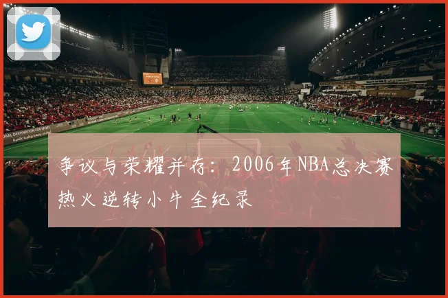 争议与荣耀并存：2006年NBA总决赛热火逆转小牛全纪录