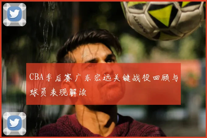 CBA季后赛广东宏远关键战役回顾与球员表现解读