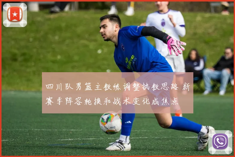 四川队男篮主教练调整执教思路 新赛季阵容轮换和战术变化成焦点