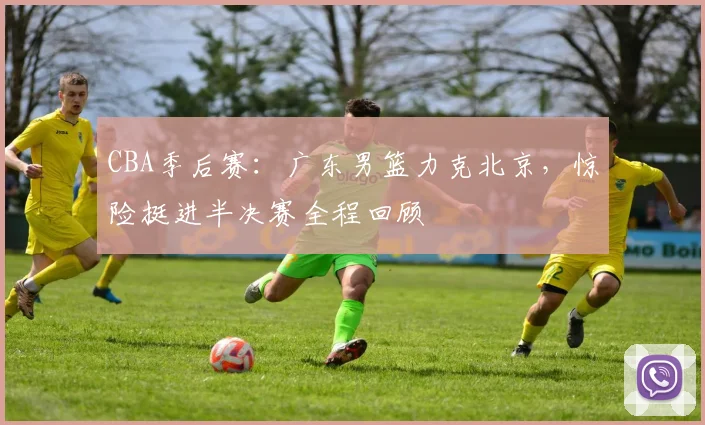 CBA季后赛：广东男篮力克北京，惊险挺进半决赛全程回顾